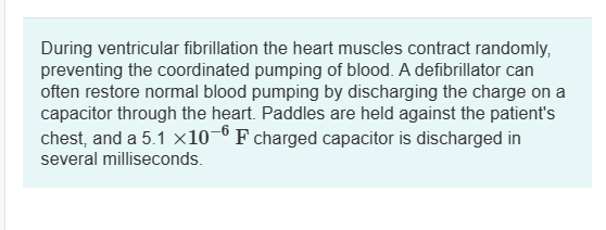 During ventricular fibrillation the heart muscles contract randomly,
preventing the coordinated pumping of blood. A defibrillator can
often restore normal blood pumping by discharging the charge on a
capacitor through the heart. Paddles are held against the patient's
chest, and a 5.1 ×10−6 F charged capacitor is discharged in
several milliseconds.