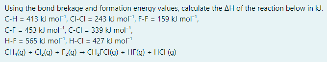Using the bond brekage and formation energy values, calculate the AH of the reaction below in kJ.
C-H = 413 kJ mol", CI-CI = 243 kJ mol", F-F = 159 kJ mol,
C-F = 453 kJ mol1, C-CI = 339 kJ mol-1,
H-F = 565 kJ mol1, H-CI = 427 kJ mol1
%3D
CH.(g) + Cl2(g) + F2(g) – CH,FCI(g) + HF(g) + HCI (g)

