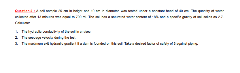 Question.2 : A soil sample 25 cm in height and 10 cm in diameter, was tested under a constant head of 40 cm. The quantity of water
collected after 13 minutes was equal to 700 ml. The soil has a saturated water content of 18% and a specific gravity of soil solids as 2.7.
Calculate:
1. The hydraulic conductivity of the soil in cm/sec.
2. The seepage velocity during the test
3. The maximum exit hydraulic gradient If a dam is founded on this soil. Take a desired factor of safety of 3 against piping.
