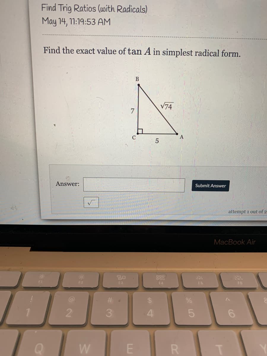 Find Trig Ratios (with Radicals)
May 14, 11:19:53 AM
Find the exact value of tan A in simplest radical form.
V74
7.
C
A
5
Answer:
Submit Answer
attempt 1 out of 2
MacBook Air
F1
F2
F3
F4
F5
F6
%24
2
W
R
%# 3
