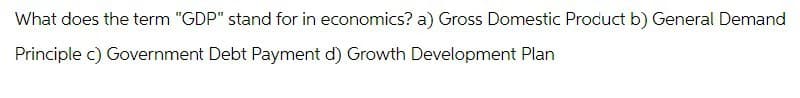 What does the term "GDP" stand for in economics? a) Gross Domestic Product b) General Demand
Principle c) Government Debt Payment d) Growth Development Plan