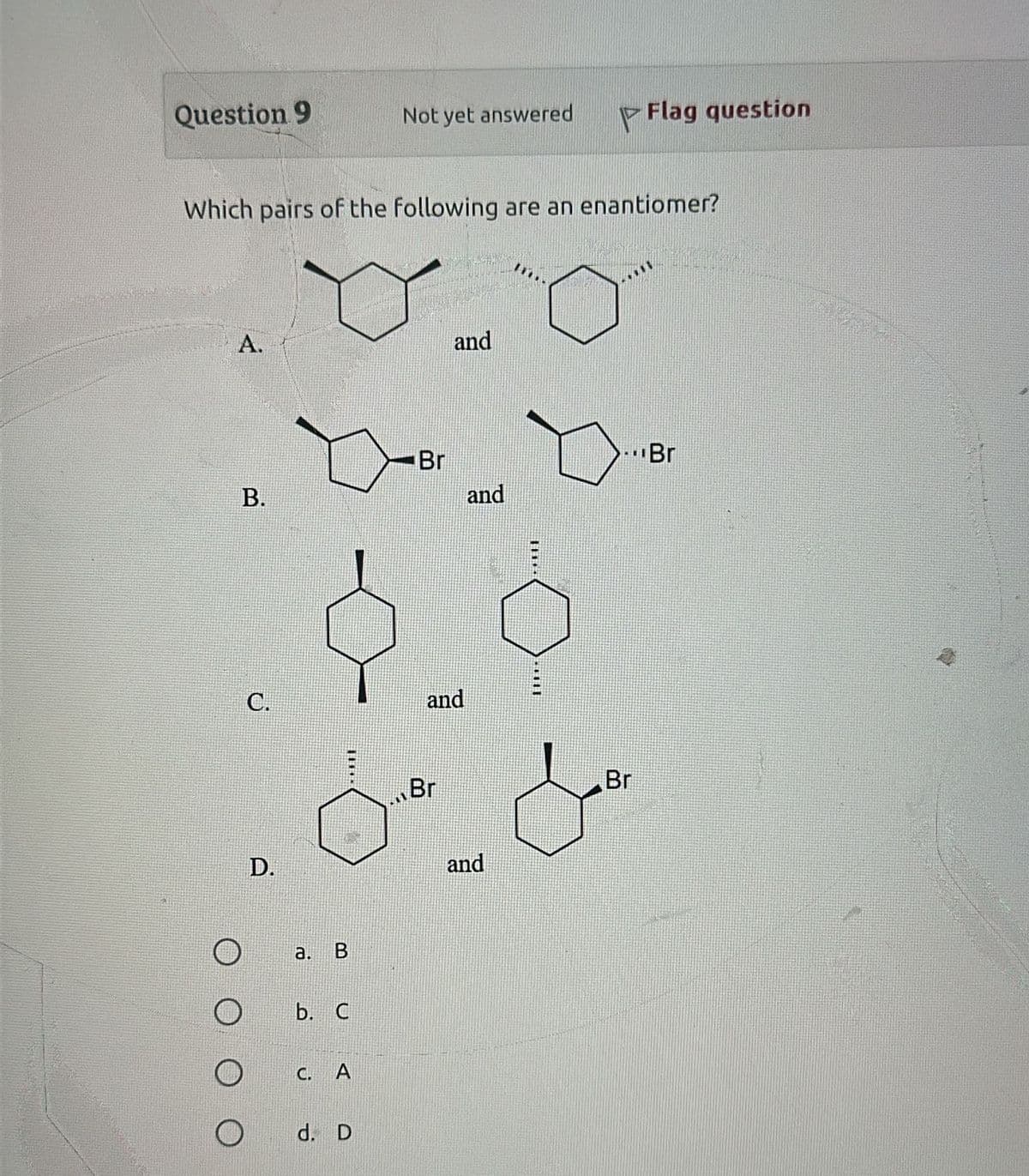 Question 9
Not yet answered
P
Flag question
Which pairs of the following are an enantiomer?
A.
and
B.
Br
C.
and
D.
a. B
b. C
C. A
O
d. D
Br
...Br
and
and
Br
