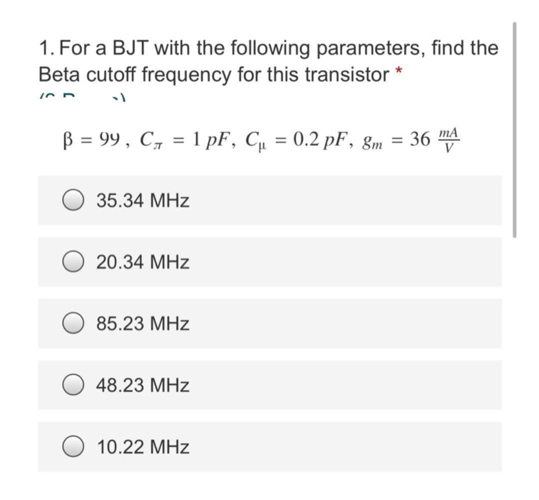 1. For a BJT with the following parameters, find the
Beta cutoff frequency for this transistor *
10 D
B = 99, C₁ = 1 pF, C₁ = 0.2 pF, 8m = 36 mA
35.34 MHz
20.34 MHz
85.23 MHz
48.23 MHz
10.22 MHz