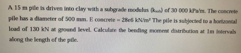 pile has a diameter of 500 mm. E concrete
A 15 m pile is driven into clay with a subgrade modulus (ksub) of 30 000 kPa/m. The concrete
28e6 kN/m² The pile is subjected to a horizontal
load of 130 kN at ground level. Calculate the bending moment distribution at 1m intervals
along the length of the pile.
=