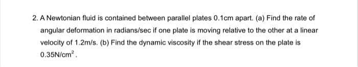 2. A Newtonian fluid is contained between parallel plates 0.1cm apart. (a) Find the rate of
angular deformation in radians/sec if one plate is moving relative to the other at a linear
velocity of 1.2m/s. (b) Find the dynamic viscosity if the shear stress on the plate is
0.35N/cm².