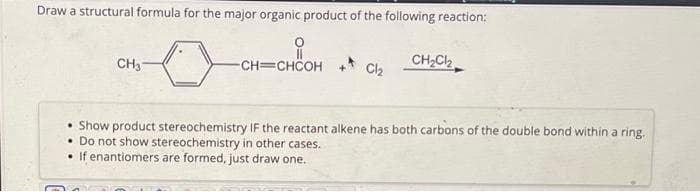 Draw a structural formula for the major organic product of the following reaction:
CH₂
CH=CHCOH
Cl₂
CH₂Cl₂
• Show product stereochemistry IF the reactant alkene has both carbons of the double bond within a ring.
• Do not show stereochemistry in other cases.
If enantiomers are formed, just draw one.