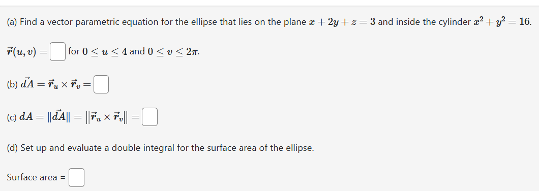 (a) Find a vector parametric equation for the ellipse that lies on the plane x +2y+z=3 and inside the cylinder x² + y² = 16.
ŕ(u, v) = for 0 ≤ u ≤ 4 and 0 ≤ v ≤ 2m.
(b) d1 =ở xổ
(c) dA = ||ďA|| = || Fu × Ťv || =0
(d) Set up and evaluate a double integral for the surface area of the ellipse.
Surface area =
=