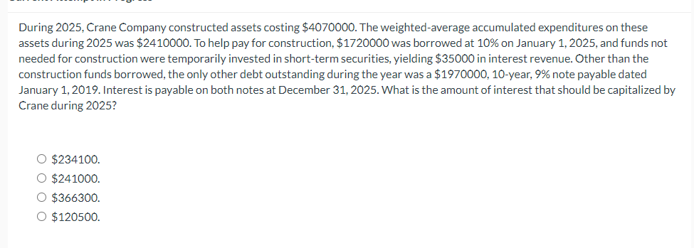 During 2025, Crane Company constructed assets costing $4070000. The weighted-average accumulated expenditures on these
assets during 2025 was $2410000. To help pay for construction, $1720000 was borrowed at 10% on January 1, 2025, and funds not
needed for construction were temporarily invested in short-term securities, yielding $35000 in interest revenue. Other than the
construction funds borrowed, the only other debt outstanding during the year was a $1970000, 10-year, 9% note payable dated
January 1, 2019. Interest is payable on both notes at December 31, 2025. What is the amount of interest that should be capitalized by
Crane during 2025?
O $234100.
O $241000.
O $366300.
O $120500.