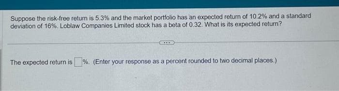 Suppose the risk-free return is 5.3% and the market portfolio has an expected return of 10.2% and a standard
deviation of 16%. Loblaw Companies Limited stock has a beta of 0.32. What is its expected return?
The expected return is%. (Enter your response as a percent rounded to two decimal places.)