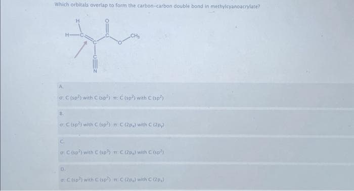 Which orbitals overlap to form the carbon-carbon double bond in methylcyanoacrylate?
th
A
a: € (sp²) with C (sp) m: C (sp?) with C (sp²)
B.
o C (sp) with C (sp) n C (2p.) with C (2py)
C
a: C (sp) with C (sp) m C (2p) with C (sp²)
D.
a: C (sp) with C (sp) m C (2p) with C (2p)