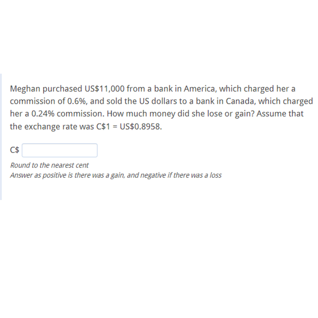 Meghan purchased US$11,000 from a bank in America, which charged her a
commission of 0.6%, and sold the US dollars to a bank in Canada, which charged
her a 0.24% commission. How much money did she lose or gain? Assume that
the exchange rate was C$1 = US$0.8958.
C$
Round to the nearest cent
Answer as positive is there was a gain, and negative if there was a loss