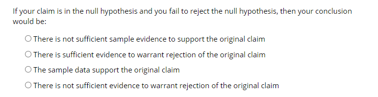 If your claim is in the null hypothesis and you fail to reject the null hypothesis, then your conclusion
would be:
O There is not sufficient sample evidence to support the original claim
O There is sufficient evidence to warrant rejection of the original claim
O The sample data support the original claim
O There is not sufficient evidence to warrant rejection of the original claim
