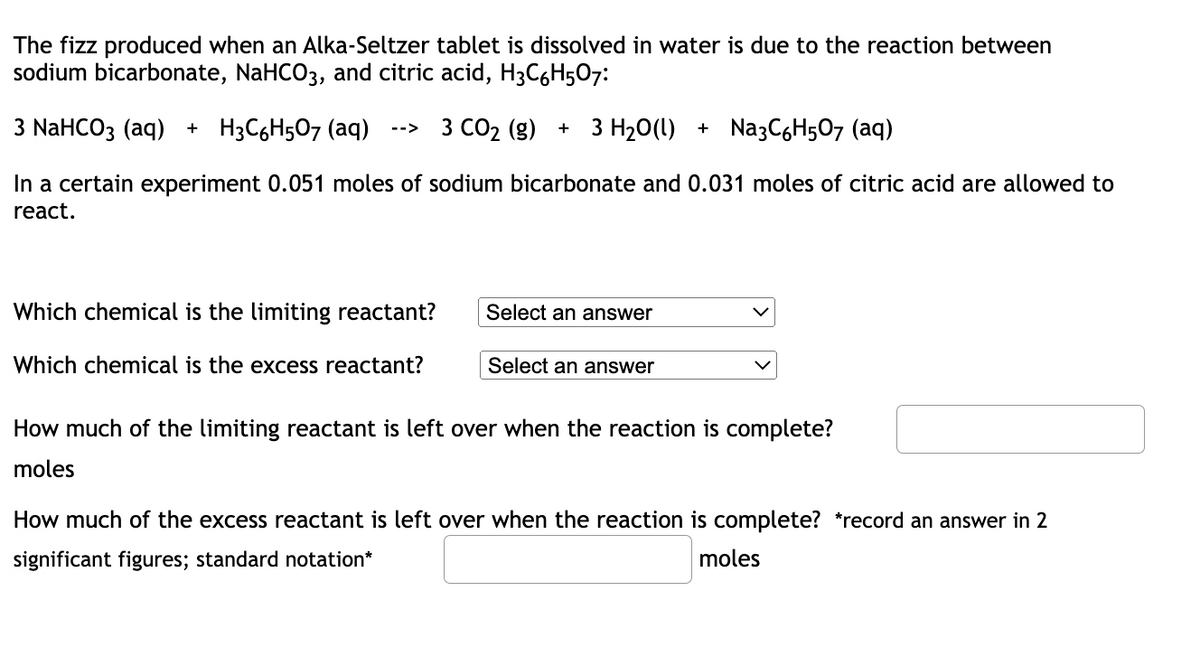 The fizz produced when an Alka-Seltzer tablet is dissolved in water is due to the reaction between
sodium bicarbonate, NaHCO3, and citric acid, H³C6H507:
3 NaHCO3 (aq) + H3C6H5O7 (aq) --> 3 CO₂ (g) + 3 H₂O(l) + Nа3C6H507 (aq)
In a certain experiment 0.051 moles of sodium bicarbonate and 0.031 moles of citric acid are allowed to
react.
Which chemical is the limiting reactant?
Select an answer
Which chemical is the excess reactant?
Select an answer
How much of the limiting reactant is left over when the reaction is complete?
moles
How much of the excess reactant is left over when the reaction is complete? *record an answer in 2
significant figures; standard notation*
moles