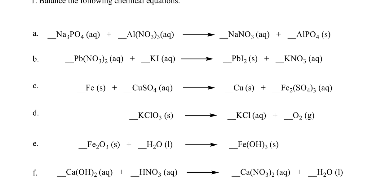 1. Balance the
Swing
equati
_Na3PO4 (aq) +
ΑΙNO,), (aq)
_NaNO3 (aq) +
-ΑΙΡΟ, (s)
а.
b.
_Pb(NO3)2 (aq) +
KI (aq)
_Pbl2 (s) +
KNO3 (aq)
с.
Fe (s) +
_CUSO4 (aq)
_Cu (s) +
_Fe2(SO4)3 (aq)
d.
_KCIO3 (s)
KСІ (аq) +
O2 (g)
_Fe2O3 (s) +
_H,O (1)
_Fe(OH); (s)
е.
f.
Са(ОН)2 (аq) +
_HNO3 (aq)
_Ca(NO3)2 (aq) +
Н,0 ()
