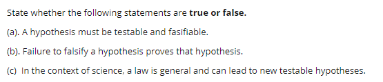 State whether the following statements are true or false.
(a). A hypothesis must be testable and fasifiable.
(b). Failure to falsify a hypothesis proves that hypothesis.
(C) In the context of science, a law is general and can lead to new testable hypotheses.
