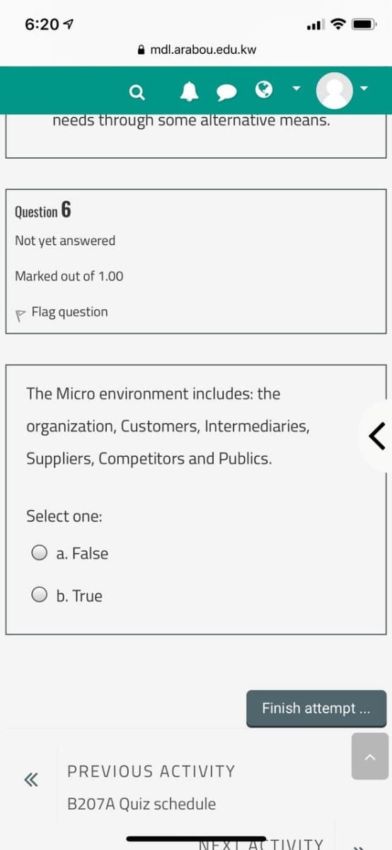 6:20 1
A mdl.arabou.edu.kw
needs through some alternative means.
Question 6
Not yet answered
Marked out of 1.00
P Flag question
The Micro environment includes: the
organization, Customers, Intermediaries,
Suppliers, Competitors and Publics.
Select one:
a. False
O b. True
Finish attempt.
PREVIOUS ACTIVITY
B207A Quiz schedule
TIVITY
