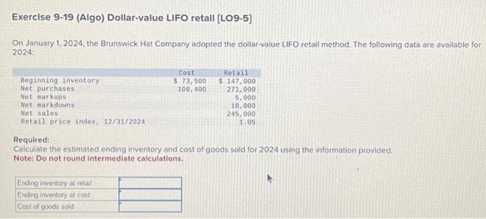 Exercise 9-19 (Algo) Dollar-value LIFO retall [LO9-5)
On January 1, 2024, the Brunswick Hat Company adopted the dollar-value LIFO retail method. The following data are available for
2024:
Beginning inventory
Net purchases
Net markups
Net markdowns
Net sales
Retail price index, 12/31/2024
Cost
$ 73,500
106, 400
Ending inventory at retail
Ending inventory at cost
Cost of goods sold
Retail
$147,000
271,000
5,000
10,000
245,000
1.05
Required:
Calculate the estimated ending inventory and cost of goods sold for 2024 using the information provided.
Note: Do not round intermediate calculations.