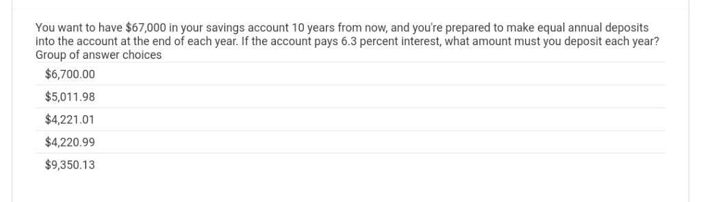 You want to have $67,000 in your savings account 10 years from now, and you're prepared to make equal annual deposits
into the account at the end of each year. If the account pays 6.3 percent interest, what amount must you deposit each year?
Group of answer choices
$6,700.00
$5,011.98
$4,221.01
$4,220.99
$9,350.13