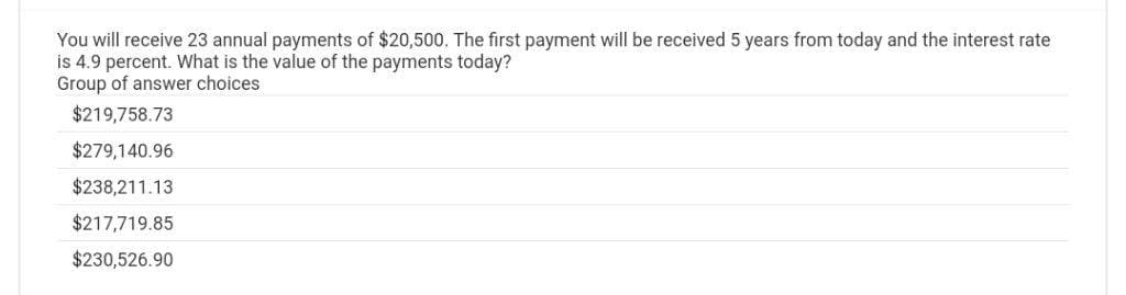 You will receive 23 annual payments of $20,500. The first payment will be received 5 years from today and the interest rate
is 4.9 percent. What is the value of the payments today?
Group of answer choices
$219,758.73
$279,140.96
$238,211.13
$217,719.85
$230,526.90