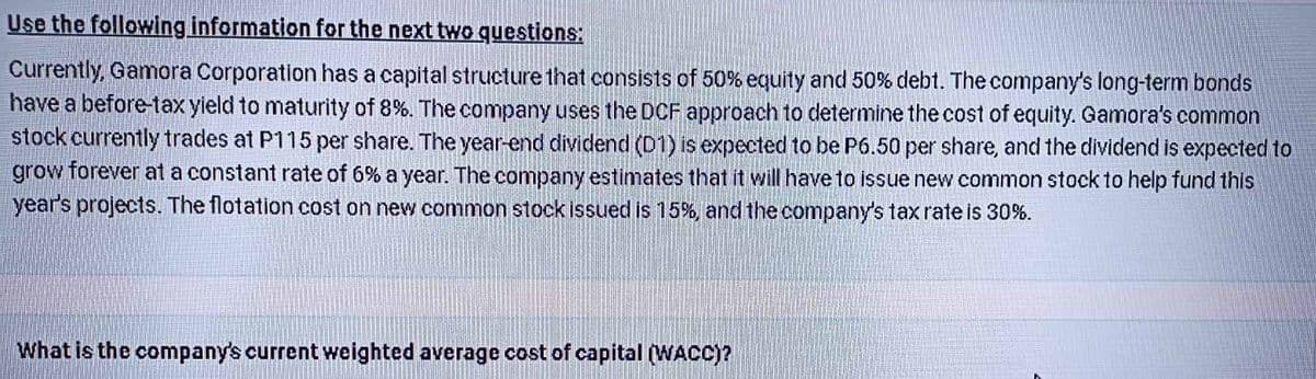 Use the following information for the next two questions:
Currently, Gamora Corporation has a capital structure that consists of 50% equity and 50% debt. The company's long-term bonds
have a before-tax yield to maturity of 8%. The company uses the DCF approach to determine the cost of equity. Gamora's common
stock currently trades at P115 per share. The year-end dividend (D1) is expected to be P6.50 per share, and the dividend is expected to
grow forever at a constant rate of 6% a year. The company estimates that it will have to issue new common stock to help fund this
year's projects. The flotation cost on new common stock issued is 15%, and the company's tax rate is 30%.
What is the company's current weighted average cost of capital (WACC)?
