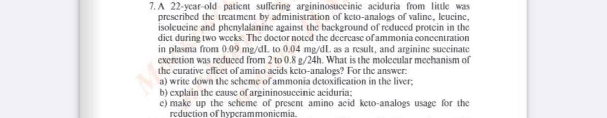 7. A 22-year-old patient suffering argininosuccinic aciduria from little was
prescribed the treatment by administration of keto-analogs of valine, leucine,
isoleucine and phenylalanine against the background of reduced protein in the
diet during two weeks. The doctor noted the decreasc of ammonia concentration
in plasma from 0.09 mg/dL to 0.04 mg/dL as a result, and arginine succinate
excretion was reduced from 2 to 0.8 g/24h. What is the molecular mechanism of
the curative effeet of amino acids keto-analogs? For the answer:
a) write down the scheme of ammonia detoxification in the liver;
b) explain the cause of argininosuccinic aciduria;
c) make up the scheme of present amino acid keto-analogs usage for the
reduction of hyperammoniemia.
