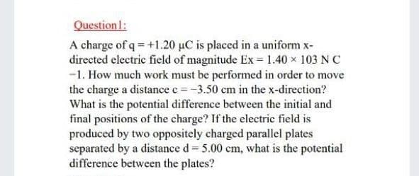 Question l:
A charge of q = +1.20 µC is placed in a uniform x-
directed electric field of magnitude Ex = 1.40 x 103 NC
-1. How much work must be performed in order to move
the charge a distance e=-3.50 cm in the x-direction?
What is the potential difference between the initial and
final positions of the charge? If the electric field is
produced by two oppositely charged parallel plates
separated by a distance d = 5.00 cm, what is the potential
difference between the plates?
