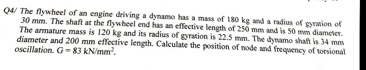 Q4/ The flywheel of an engine driving a dynamo has a mass of 180 kg and a radius of gyration of
30 mm. The shaft at the flywheel end has an effective length of 250 mm and is 50 mm diameter.
The armature mass is 120 kg and its radius of gyration is 22.5 mm. The dynamo shaft is 34 mm
diameter and 200 mm effective length. Calculate the position of node and frequency of torsional
oscillation. G = 83 kN/mm?.
