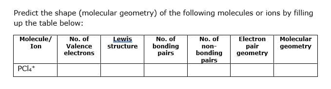 Predict the shape (molecular geometry) of the following molecules or ions by filling
up the table below:
Molecule/
No. of
Valence
electrons
Lewis
structure
No. of
bonding
pairs
No. of
Electron
pair
geometry
Molecular
Ion
non-
geometry
bonding
pairs
PCI4*
