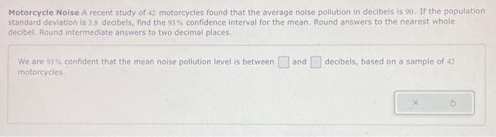 Motorcycle Noise A recent study of 42 motorcycles found that the average noise pollution in decibels is 90. If the population
standard deviation is 3.8 decibels, find the 93% confidence interval for the mean. Round answers to the nearest whole
decibel. Round intermediate answers to two decimal places.
We are 93% confident that the mean noise pollution level is between and
motorcycles..
decibels, based on a sample of 42