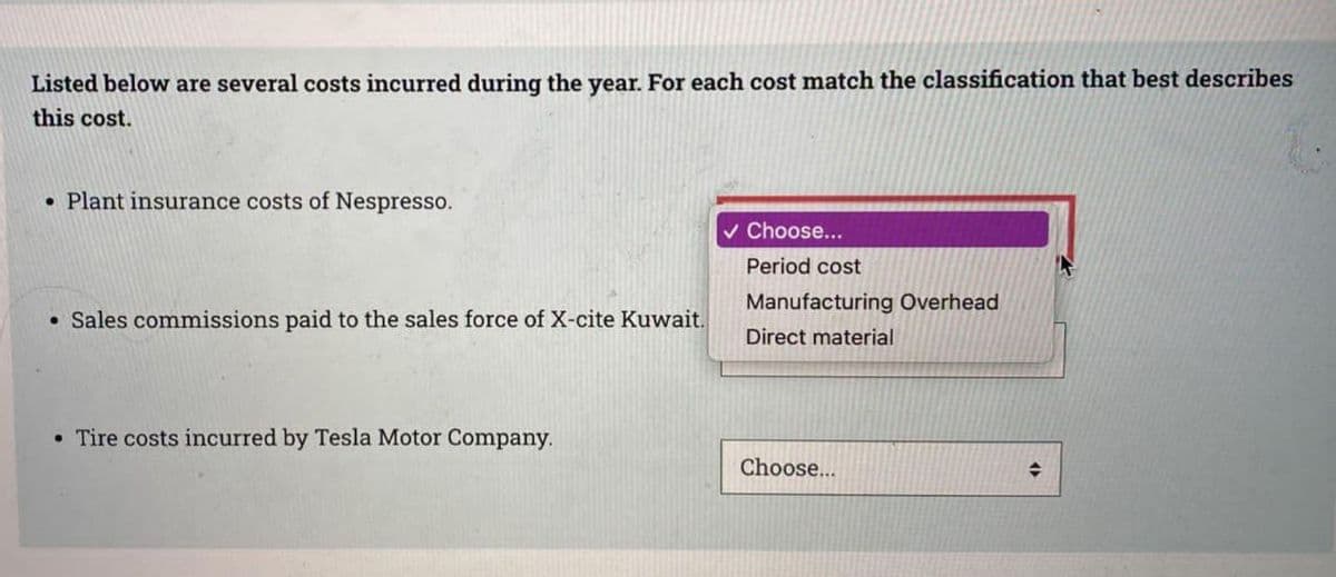 Listed below are several costs incurred during the year. For each cost match the classification that best describes
this cost.
• Plant insurance costs of Nespresso.
• Sales commissions paid to the sales force of X-cite Kuwait.
. Tire costs incurred by Tesla Motor Company.
✓ Choose...
Period cost
Manufacturing Overhead
Direct material
Choose...
→