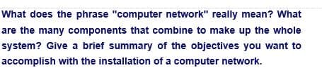 What does the phrase "computer network" really mean? What
are the many components that combine to make up the whole
system? Give a brief summary of the objectives you want to
accomplish with the installation of a computer network.