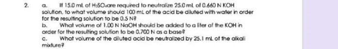 a. I 15.0 ml of H:SO.are required to neutralize 25.0 ml of 0.660 N KOH
solutton, to what volume should 100 mL of the acid be diluted with water in order
for the resulting solution to be 0.5 N?
What volume of 1.00 N NaOH should be added to a liter of the KOH in
order for the resulting solution to be 0.700 N as a base?
What volume of the diluted acid be neutraized by 25.1 ml of the alkali
2.
b.
c.
mixture?
