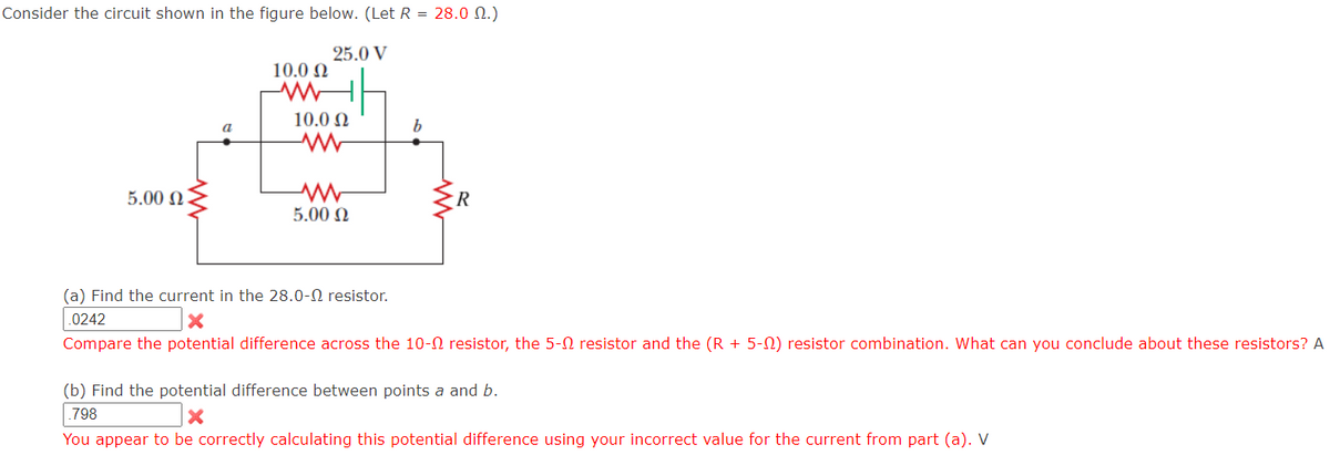 Consider the circuit shown in the figure below. (Let R = 28.0 M.)
25.0 V
5.00 Ω
a
10.0 Ω
10.0 Ω
ww
www
5.00 Ω
b
(a) Find the current in the 28.0- resistor.
.0242
X
Compare the potential difference across the 10- resistor, the 5- resistor and the (R + 5-0) resistor combination. What can you conclude about these resistors? A
(b) Find the potential difference between points a and b.
.798
X
You appear to be correctly calculating this potential difference using your incorrect value for the current from part (a). V