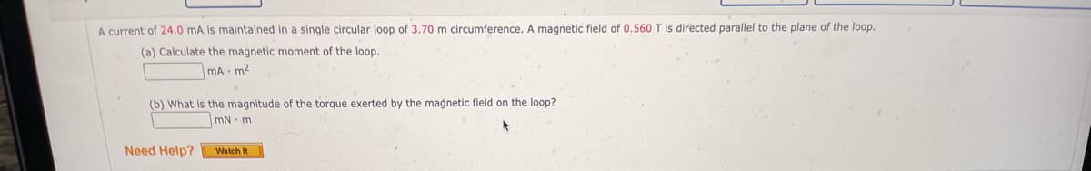 A current of 24.0 mA is maintained in a single circular loop of 3.70 m circumference. A magnetic field of 0.560 T is directed parallel to the plane of the loop.
(a) Calculate the magnetic moment of the loop.
mA m²
(b) What is the magnitude of the torque exerted by the magnetic field on the loop?
mN m
Need Help?
Watch It