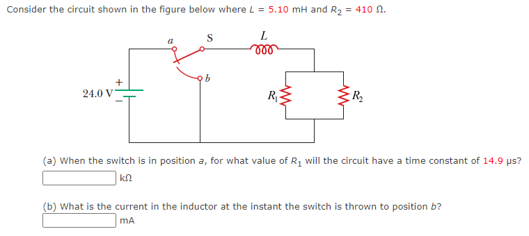 Consider the circuit shown in the figure below where L = 5.10 mH and R₂ = 410 N.
L
voo
24.0 V
+
a
S
ob
R₁
R₂
(a) When the switch is in position a, for what value of R₁ will the circuit have a time constant of 14.9 µs?
ΚΩ
(b) What is the current in the inductor at the instant the switch is thrown to position b?
mA