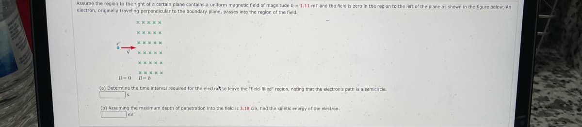 Assume the region to the right of a certain plane contains a uniform magnetic field of magnitude b= 1.11 mT and the field is zero in the region to the left of the plane as shown in the figure below. An
electron, originally traveling perpendicular to the boundary plane, passes into the region of the field.
xxxxx
B=0
xxxxx
xxxxx
xxxxx
xxxxx
B=b
(a) Determine the time interval required for the electro t leave the "field-filled" region, noting that the electron's path is a semicircle.
(b) Assuming the maximum depth of penetration into the field is 3.18 cm, find the kinetic energy of the electron.
ev