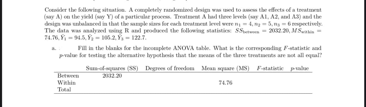 Consider the following situation. A completely randomized design was used to assess the effects of a treatment
(say A) on the yield (say Y) of a particular process. Treatment A had three levels (say A1, A2, and A3) and the
design was unbalanced in that the sample sizes for each treatment level were n₁ = 4, n2 = 5, n3 =6 respectively.
The data was analyzed using R and produced the following statistics: SSbetween 2032.20, M Swithin =
74.76, Y₁ = 94.5, Y₂ = 105.2, Y3 = 122.7.
Fill in the blanks for the incomplete ANOVA table. What is the corresponding F-statistic and
p-value for testing the alternative hypothesis that the means of the three treatments are not all equal?
Mean square (MS) F-statistic p-value
a..
Between
Within
Total
Sum-of-squares (SS) Degrees of freedom
2032.20
74.76