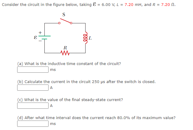 Consider the circuit in the figure below, taking &
=
S
+
R
ww
ele
6.00 V, L = 7.20 mH, and R = 7.20 0.
(a) What is the inductive time constant of the circuit?
ms
(b) Calculate the current in the circuit 250 µs after the switch is closed.
A
(c) What is the value of the final steady-state current?
A
(d) After what time interval does the current reach 80.0% of its maximum value?
ms