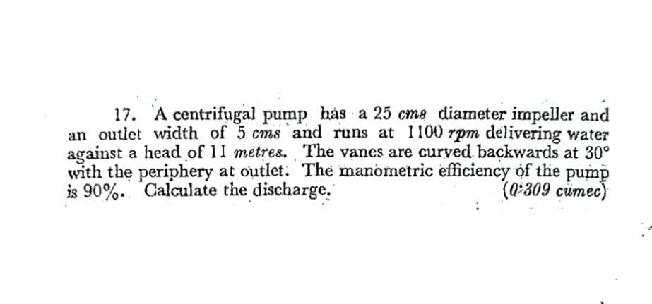 17. A centrifugal pump has a 25 cms diameter impeller and
an outlet width of 5 cms and runs at 1100 rpm delivering water
against a head of 11 metre8. The vanes are curved backwards at 30°
with the periphery at outlet. The manometric efficiency of the pump
is 90%. Calculate the discharge.
(0*309 cümec)
