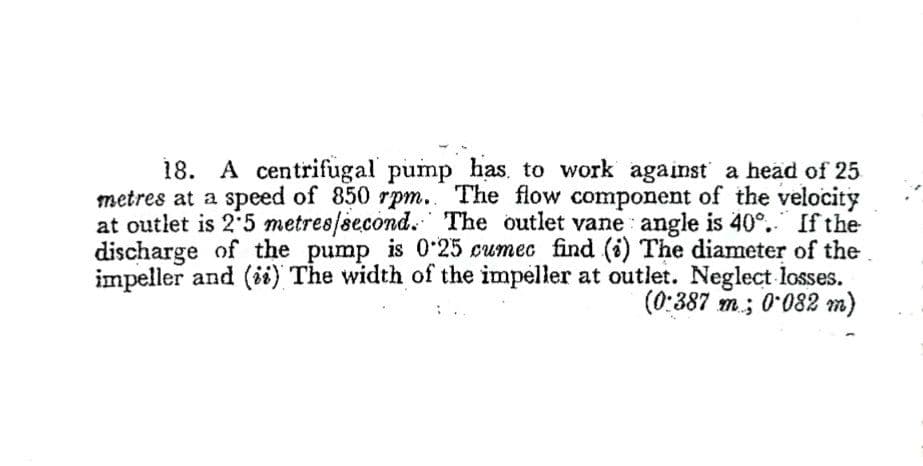 18. A centrifugal pump has, to work against a head of 25
metres at a speed of 850 rpm.. The flow component of the velocity
at outlet is 2 5 metres/second. The outlet vane angle is 40°." If the
discharge of the pump is 0-25 cumec find (i) The diameter of the
impeller and (ii) The width of the impeller at outlet. Neglect losses.
(0:387 m; 0*082 m)
