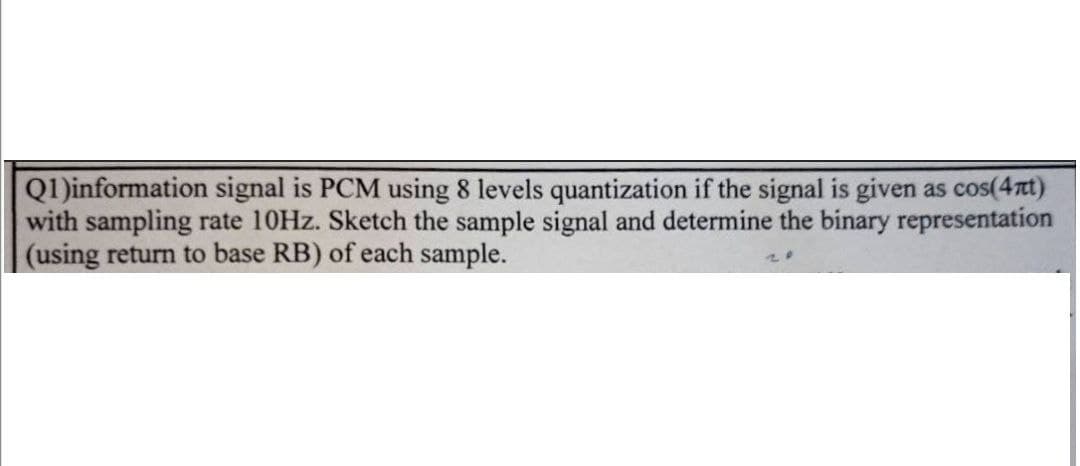 Q1)information signal is PCM using 8 levels quantization if the signal is given as cos(4mt)
with sampling rate 10Hz. Sketch the sample signal and determine the binary representation
(using return to base RB) of each sample.