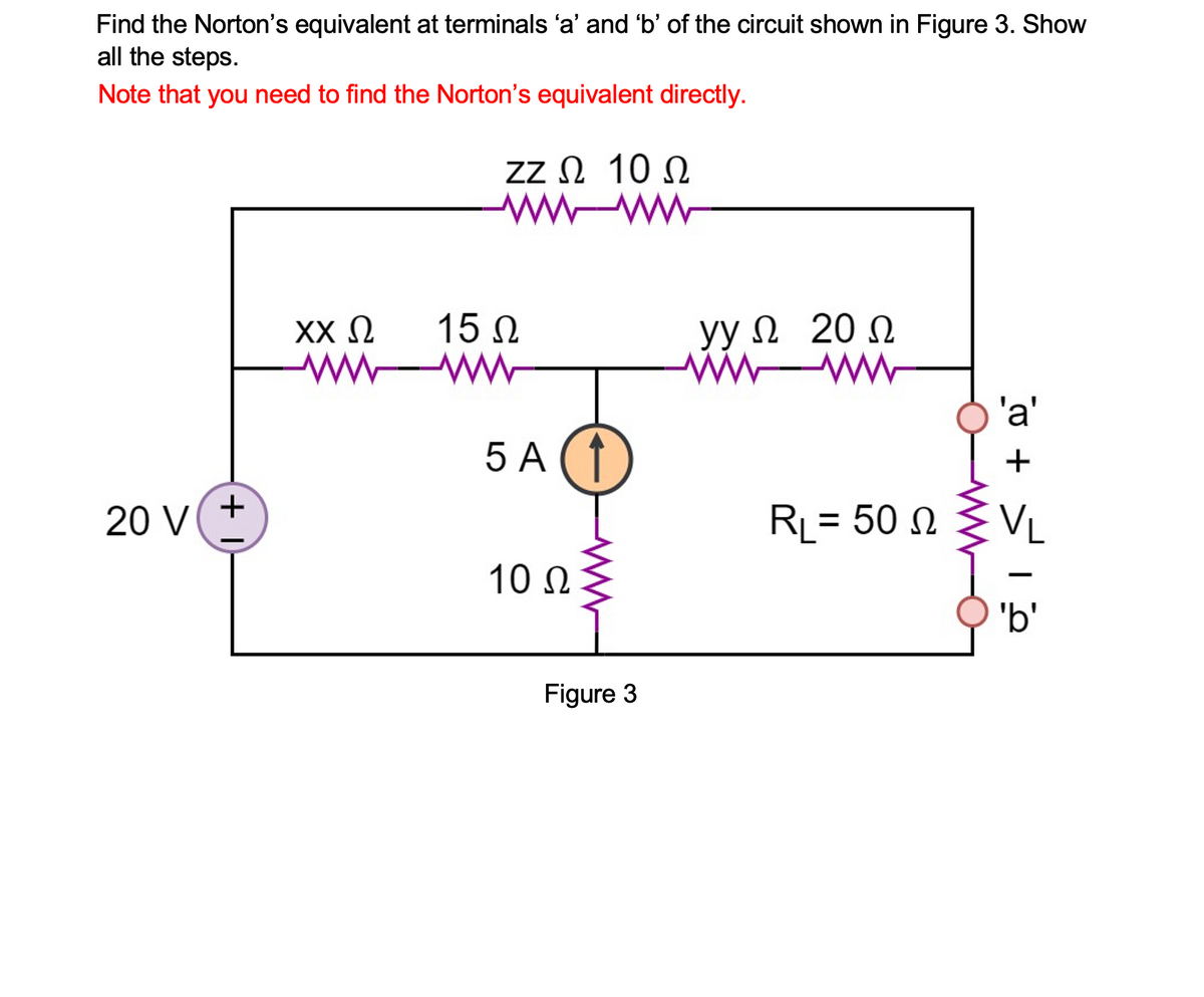 Find the Norton's equivalent at terminals 'a' and 'b' of the circuit shown in Figure 3. Show
all the steps.
Note that you need to find the Norton's equivalent directly.
Zz Ω 10Ω
w ww
15 N
ww
yyΩ 20 Ω
ww
XX N
ww
'a'
5 A (1
+
+
20 V
RL= 50 N
VL
10 Ω
'b'
Figure 3

