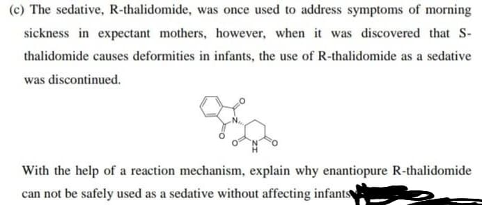 (c) The sedative, R-thalidomide, was once used to address symptoms of morning
sickness in expectant mothers, however, when it was discovered that S-
thalidomide causes deformities in infants, the use of R-thalidomide as a sedative
was discontinued.
With the help of a reaction mechanism, explain why enantiopure R-thalidomide
can not be safely used as a sedative without affecting infants