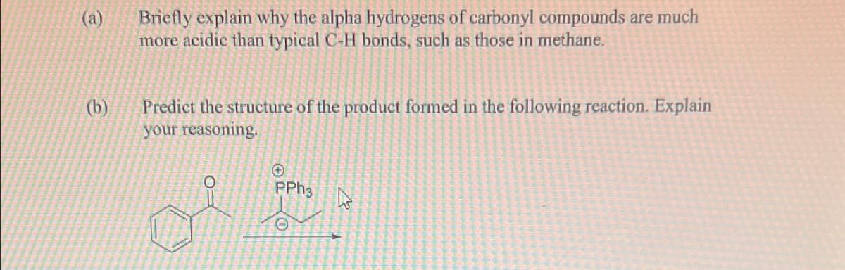 (a)
(b)
Briefly explain why the alpha hydrogens of carbonyl compounds are much
more acidic than typical C-H bonds, such as those in methane.
Predict the structure of the product formed in the following reaction. Explain
your reasoning.
ن
PPh3