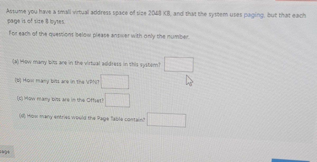 Assume you have a small virtual address space of size 2048 KB, and that the system uses paging, but that each
page is of size 8 bytes.
For each of the questions below please answer with only the number.
(a) How many bits are in the virtual address in this system?
(b) How many bits are in the VPN?
(c) How many bits are in the Offset?
(d) How may entries would the Page Table contain?
page
