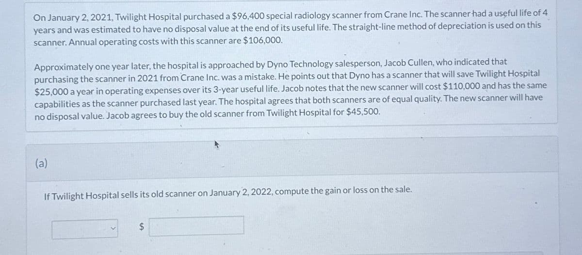 On January 2, 2021, Twilight Hospital purchased a $96,400 special radiology scanner from Crane Inc. The scanner had a useful life of 4
years and was estimated to have no disposal value at the end of its useful life. The straight-line method of depreciation is used on this
scanner. Annual operating costs with this scanner are $106,000.
Approximately one year later, the hospital is approached by Dyno Technology salesperson, Jacob Cullen, who indicated that
purchasing the scanner in 2021 from Crane Inc. was a mistake. He points out that Dyno has a scanner that will save Twilight Hospital
$25,000 a year in operating expenses over its 3-year useful life. Jacob notes that the new scanner will cost $110,000 and has the same
capabilities as the scanner purchased last year. The hospital agrees that both scanners are of equal quality. The new scanner will have
no disposal value. Jacob agrees to buy the old scanner from Twilight Hospital for $45,500.
(a)
If Twilight Hospital sells its old scanner on January 2, 2022, compute the gain or loss on the sale.
$