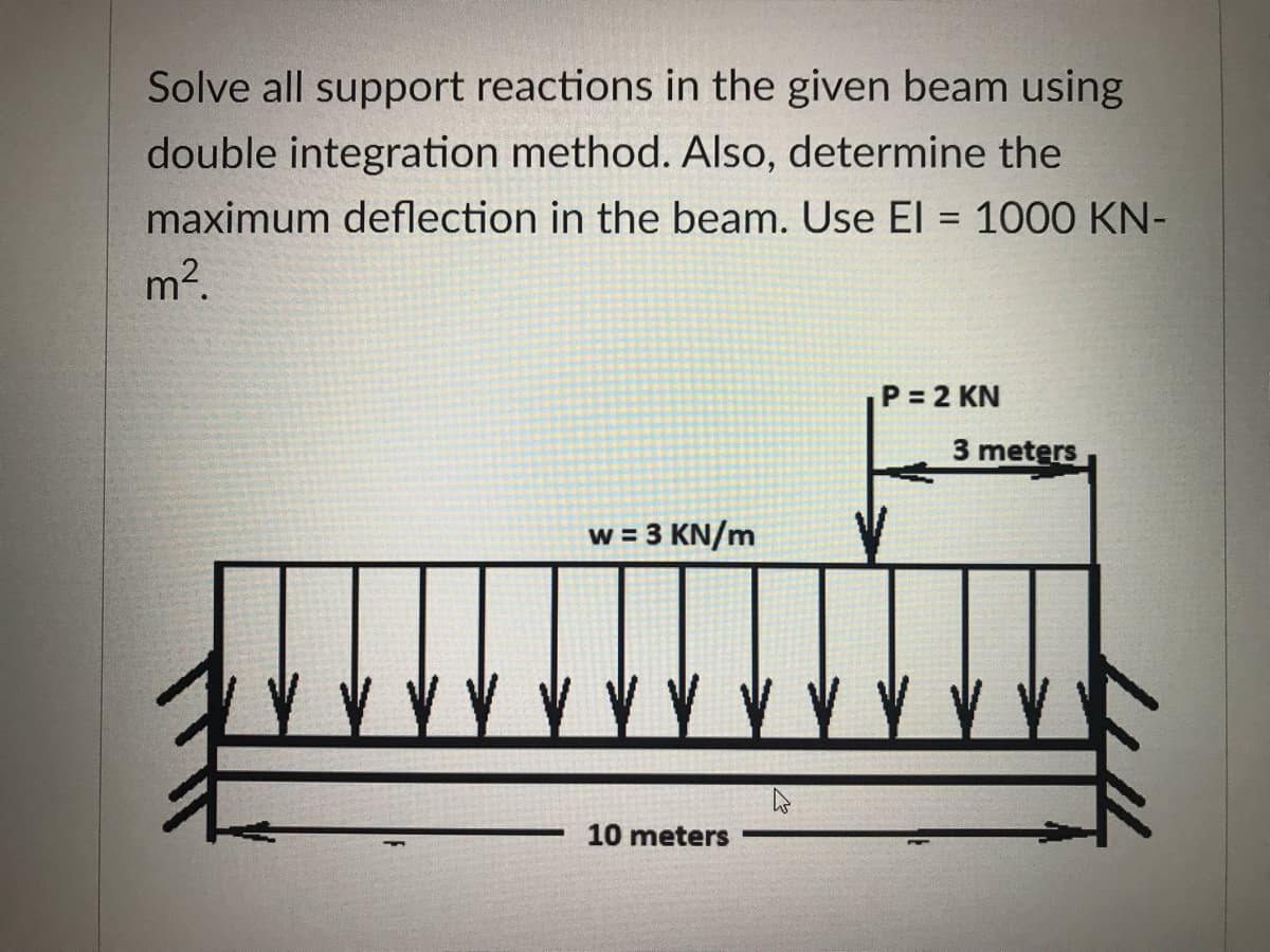 Solve all support reactions in the given beam using
double integration method. Also, determine the
maximum deflection in the beam. Use El = 1000 KN-
m2.
%3D
P 2 KN
3 meters
w = 3 KN/m
10 meters
