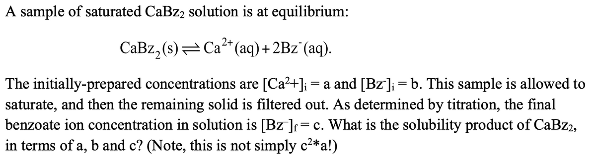 A sample of saturated CaBz, solution is at equilibrium:
2+
CaBz, (s) = Ca*(aq)+ 2Bz`(aq).
The initially-prepared concentrations are [Ca?+]i= a and [Bz'];= b. This sample is allowed to
saturate, and then the remaining solid is filtered out. As determined by titration, the final
benzoate ion concentration in solution is [Bz ];=c. What is the solubility product of CaBz2,
in terms of a, b and c? (Note, this is not simply c2*a!)
