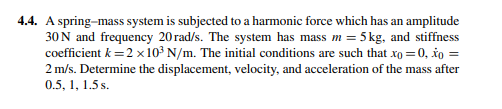 4.4. A spring-mass system is subjected to a harmonic force which has an amplitude
30N and frequency 20 rad/s. The system has mass m = 5 kg, and stiffness
coefficient k =2 x10³ N/m. The initial conditions are such that xo = 0, šo =
2 m/s. Determine the displacement, velocity, and acceleration of the mass after
0.5, 1, 1.5 s.
