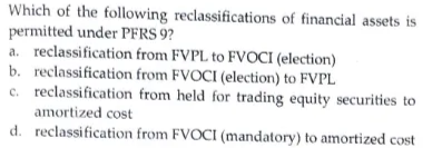 Which of the following reclassifications of financial assets is
permitted under PFRS 9?
a. reclassification from FVPL to FVOCI (election)
b. reclassification from FVOCI (election) to FVPL
c. reclassification from held for trading equity securities to
amortized cost
d. reclassification from FVOCI (mandatory) to amortized cost
